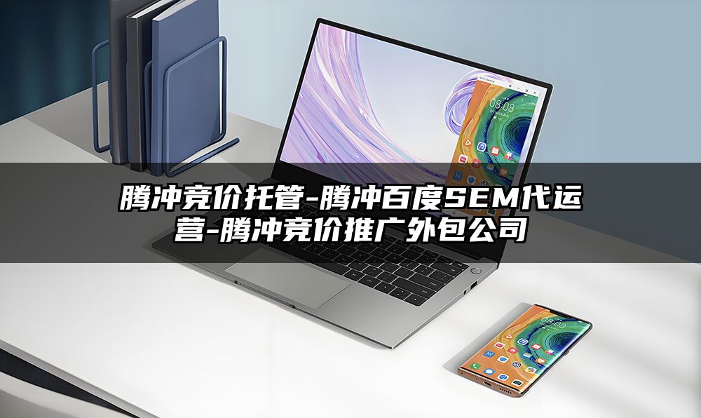腾冲竞价托管-腾冲百度SEM代运营-腾冲竞价推广外包公司