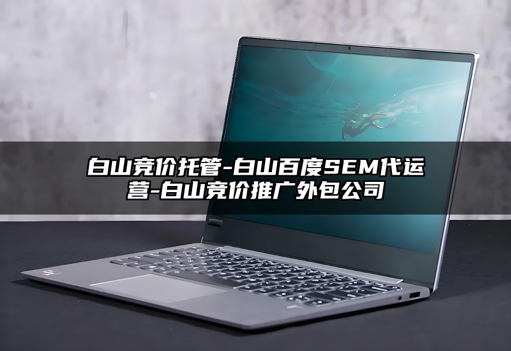 白山竞价托管-白山百度SEM代运营-白山竞价推广外包公司