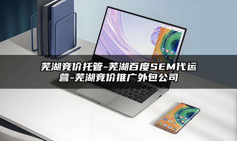 芜湖竞价托管-芜湖百度SEM代运营-芜湖竞价推广外包公司