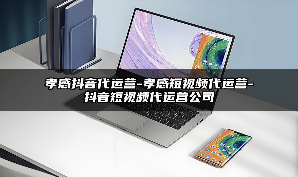 孝感抖音代运营-孝感短视频代运营-抖音短视频代运营公司