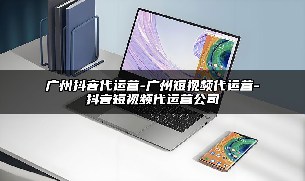 广州抖音代运营-广州短视频代运营-抖音短视频代运营公司