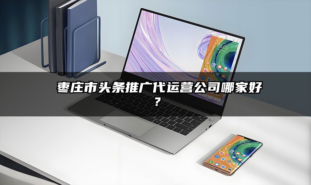 ​枣庄市头条推广代运营公司哪家好？