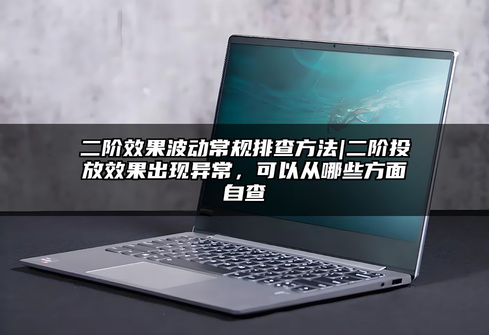 二阶效果波动常规排查方法|二阶投放效果出现异常，可以从哪些方面自查