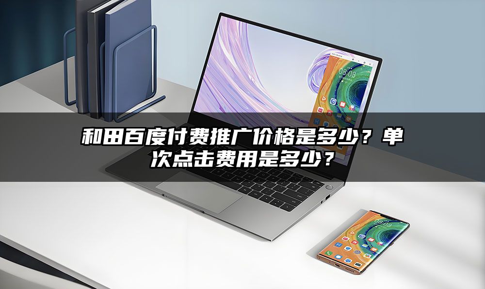 和田百度付费推广价格是多少？单次点击费用是多少？