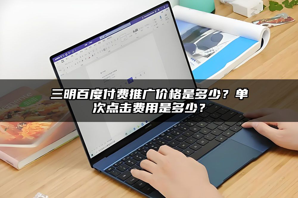 三明百度付费推广价格是多少？单次点击费用是多少？